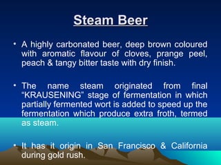 Steam BeerSteam Beer
• A highly carbonated beer, deep brown coloured
with aromatic flavour of cloves, prange peel,
peach & tangy bitter taste with dry finish.
• The name steam originated from final
“KRAUSENING” stage of fermentation in which
partially fermented wort is added to speed up the
fermentation which produce extra froth, termed
as steam.
• It has it origin in San Francisco & California
during gold rush.
 