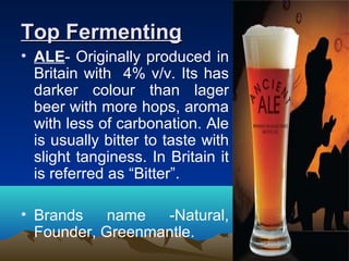 Top FermentingTop Fermenting
• ALE- Originally produced in
Britain with 4% v/v. Its has
darker colour than lager
beer with more hops, aroma
with less of carbonation. Ale
is usually bitter to taste with
slight tanginess. In Britain it
is referred as “Bitter”.
• Brands name -Natural,
Founder, Greenmantle.
 
