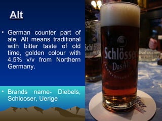 AltAlt
• German counter part of
ale. Alt means traditional
with bitter taste of old
time, golden colour with
4.5% v/v from Northern
Germany.
• Brands name- Diebels,
Schlooser, Uerige
 