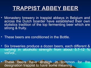 TRAPPIST ABBEY BEERTRAPPIST ABBEY BEER
• Monastery brewery in trappist abbeys in Belgium and
across the Dutch boarder have established their own
stylistics tradition of the top fermenting beer which are
strong & fruity.
• These beers are conditioned in the Bottle.
• Six breweries produce a dozen beers, each different &
varying in alcoholic strength from about 5.7-12 %
vol/vol.,
• These beers have enough in common for the
designation trappist to have some meaning.
 
