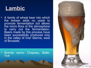 LambicLambic
• A family of wheat beer into which
the brewer adds no yeast to
promote fermentation but allows
the micro flora of the atmosphere
to carry out the fermentation.
Beers made by this process have
been successfully produced only
in the valley of river Sienne, west
of Brussels.
• Brands name- Chapeau, Belle-
Vue
 