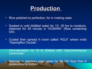 ProductionProduction
• Rice polished to perfection, for in making sake
• Soaked in cold distilled water for 12- 18 hrs to moisture,
steamed for 45 minute in “KOSHIKI” (Rice containing
tub).
• Cooled then spread in room called “KOJI” where mold
“Aspergillus Oryzae”.
• Fermaentation for 15 to 20days with “Saccharomyces
Cerevisiae”.
• Matured in stainless steel casks for 90-100 days then it
pasteurized & bottled
 