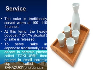 ServiceService
• The sake is traditionally
served warm at 100- 110
fhrenheit.
• At this temp. the heady
bouquet (12-17% alcohol )
of sake is released.
• To serve sake in
Japanese traditionally, it is
decant in ceramic pitcher
called “TOKUURRI” then
poured in small ceramic
cup called “
SAKAZUKI”(one ounce)
 