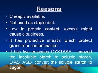 ReasonsReasons
• Cheaply available.
• Not used as staple diet.
• Low in protein content, excess might
cause cloudiness.
• It has protective sheath, which protect
grain from contamination.
• It has two enzymes CYSTASE – convert
the insoluble starch to soluble starch,
DIASTASE- convert the soluble starch to
sugar
 