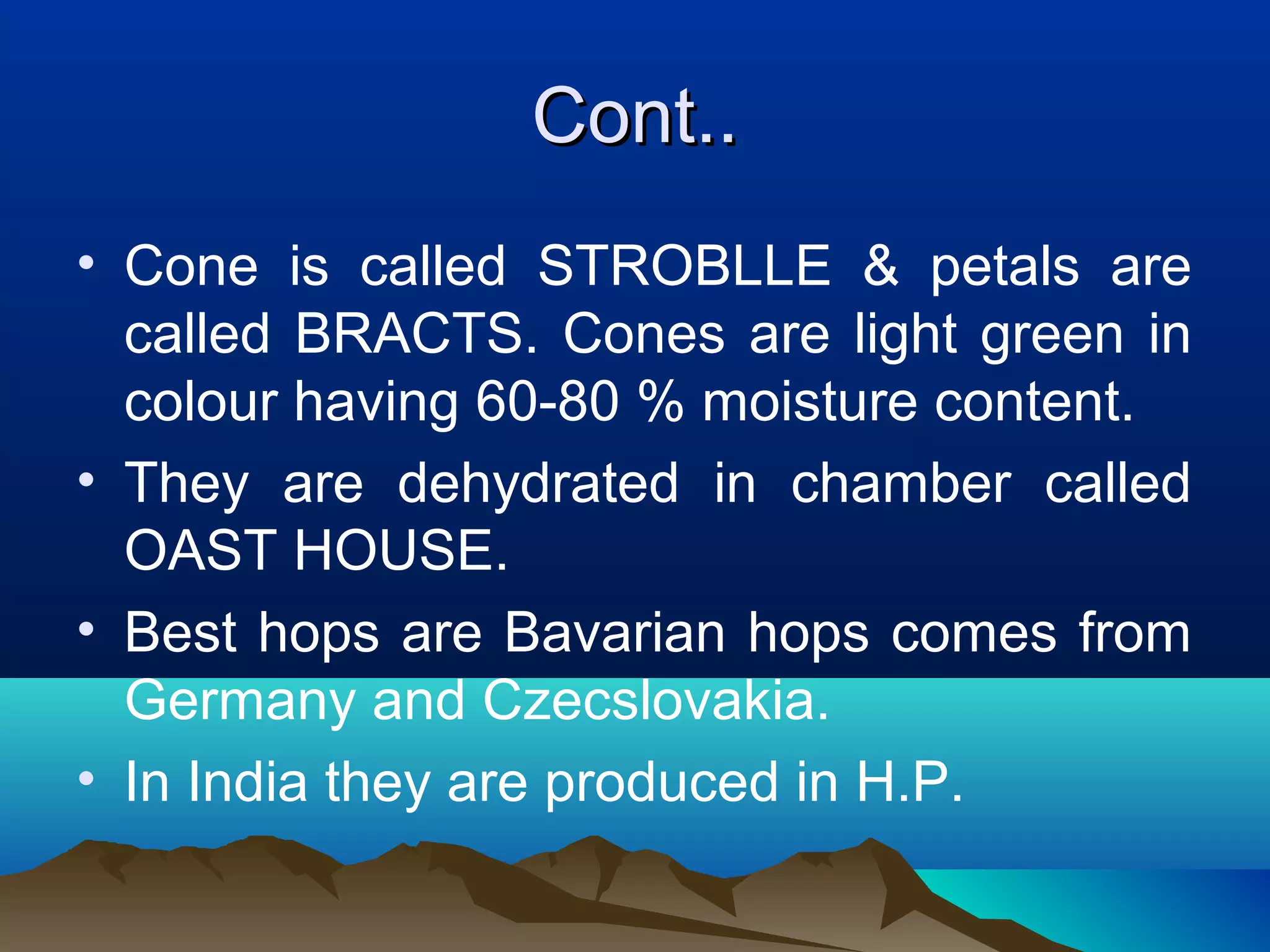 Cont..Cont..
• Cone is called STROBLLE & petals are
called BRACTS. Cones are light green in
colour having 60-80 % moisture content.
• They are dehydrated in chamber called
OAST HOUSE.
• Best hops are Bavarian hops comes from
Germany and Czecslovakia.
• In India they are produced in H.P.
 