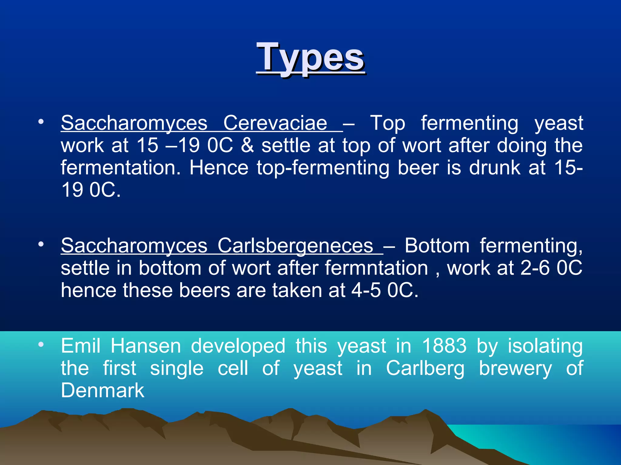 TypesTypes
• Saccharomyces Cerevaciae – Top fermenting yeast
work at 15 –19 0C & settle at top of wort after doing the
fermentation. Hence top-fermenting beer is drunk at 15-
19 0C.
• Saccharomyces Carlsbergeneces – Bottom fermenting,
settle in bottom of wort after fermntation , work at 2-6 0C
hence these beers are taken at 4-5 0C.
• Emil Hansen developed this yeast in 1883 by isolating
the first single cell of yeast in Carlberg brewery of
Denmark
 