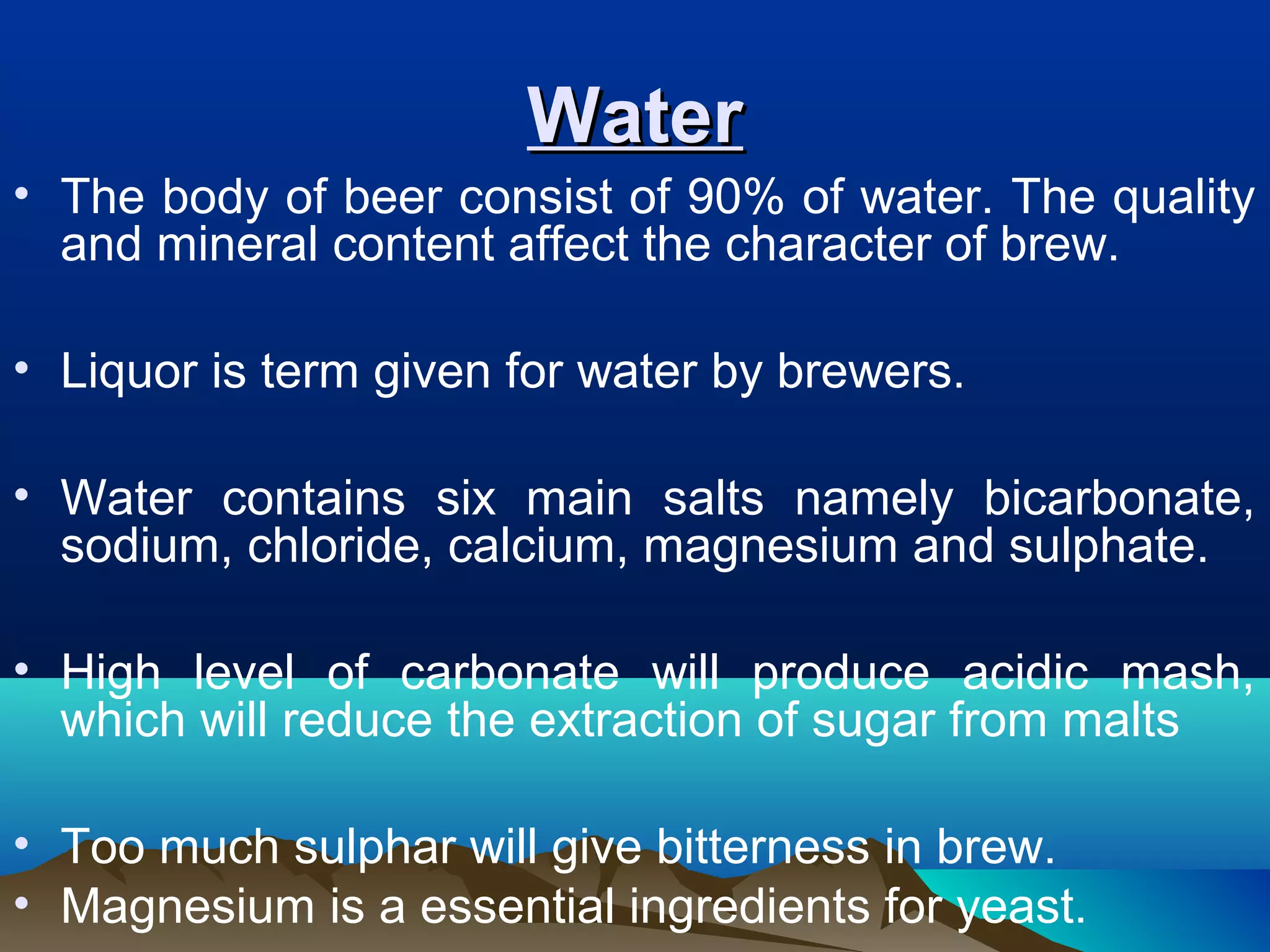 WaterWater
• The body of beer consist of 90% of water. The quality
and mineral content affect the character of brew.
• Liquor is term given for water by brewers.
• Water contains six main salts namely bicarbonate,
sodium, chloride, calcium, magnesium and sulphate.
• High level of carbonate will produce acidic mash,
which will reduce the extraction of sugar from malts
• Too much sulphar will give bitterness in brew.
• Magnesium is a essential ingredients for yeast.
 