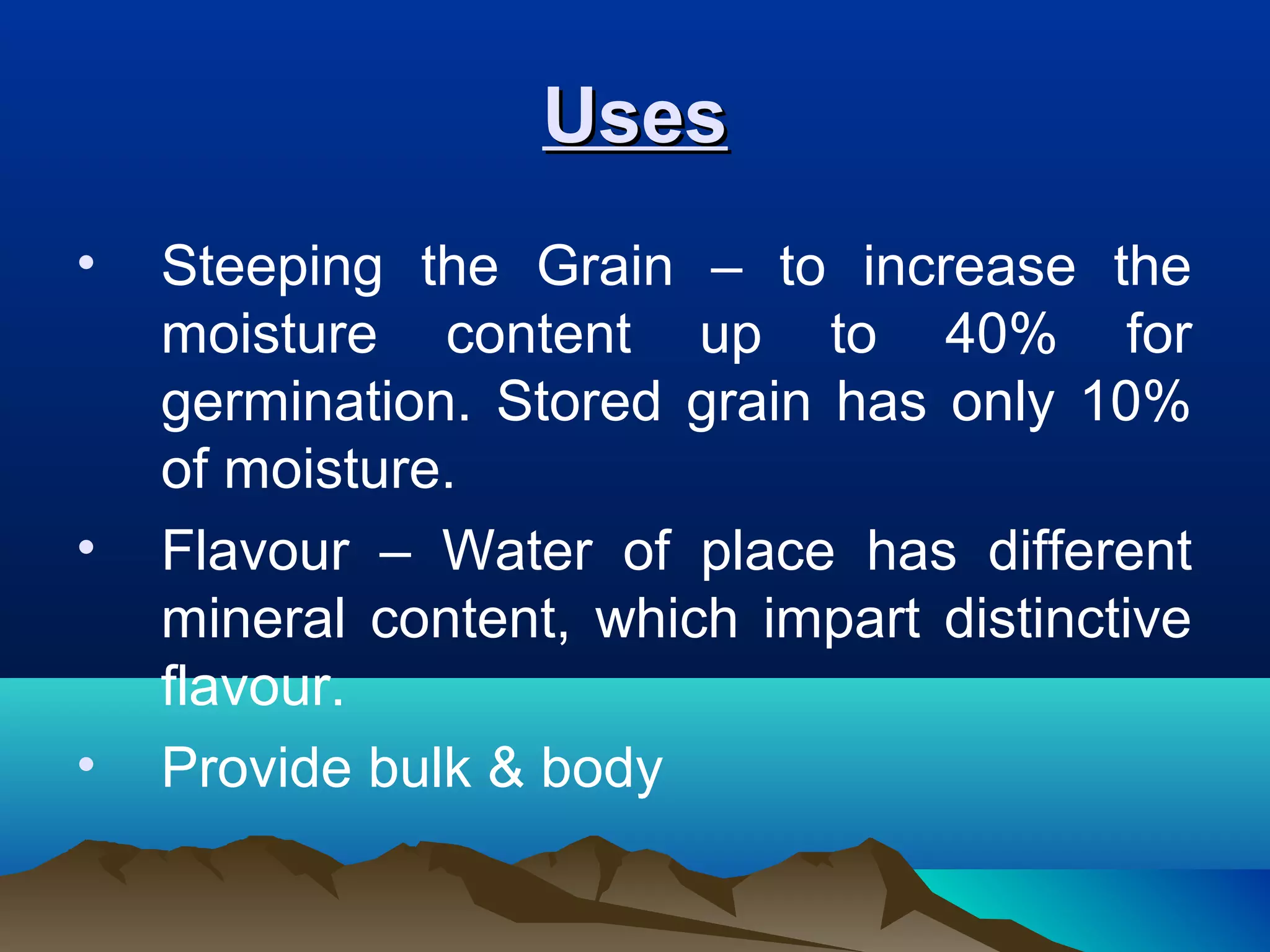 UsesUses
• Steeping the Grain – to increase the
moisture content up to 40% for
germination. Stored grain has only 10%
of moisture.
• Flavour – Water of place has different
mineral content, which impart distinctive
flavour.
• Provide bulk & body
 