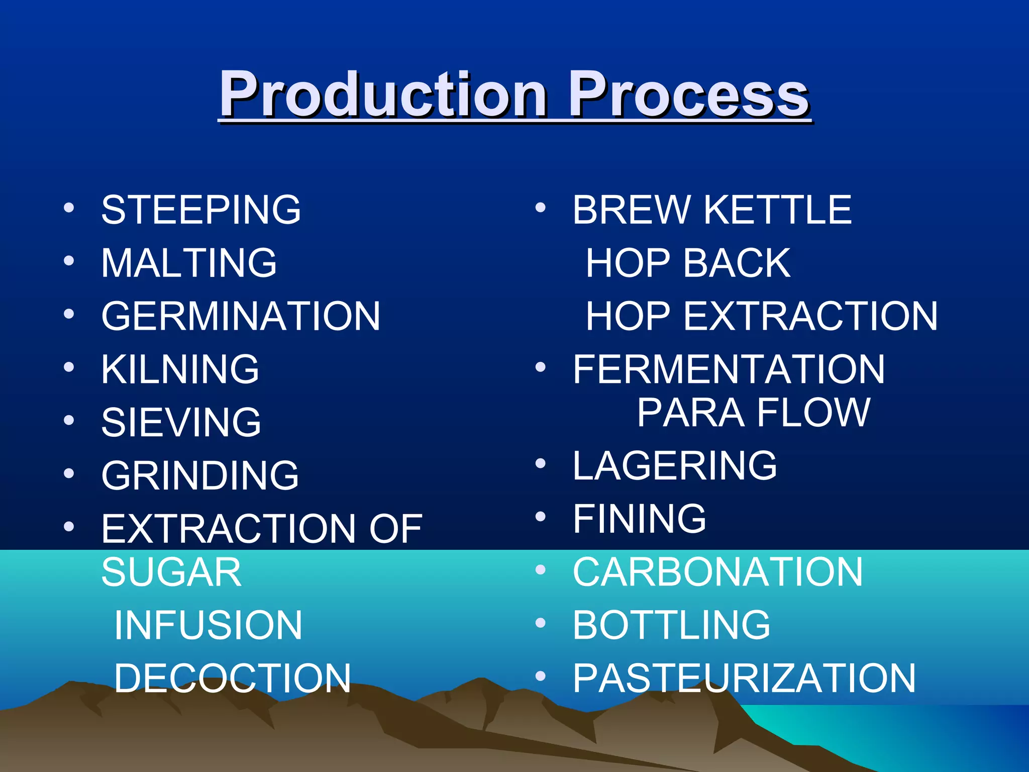 Production ProcessProduction Process
• STEEPING
• MALTING
• GERMINATION
• KILNING
• SIEVING
• GRINDING
• EXTRACTION OF
SUGAR
INFUSION
DECOCTION
• BREW KETTLE
HOP BACK
HOP EXTRACTION
• FERMENTATION
PARA FLOW
• LAGERING
• FINING
• CARBONATION
• BOTTLING
• PASTEURIZATION
 