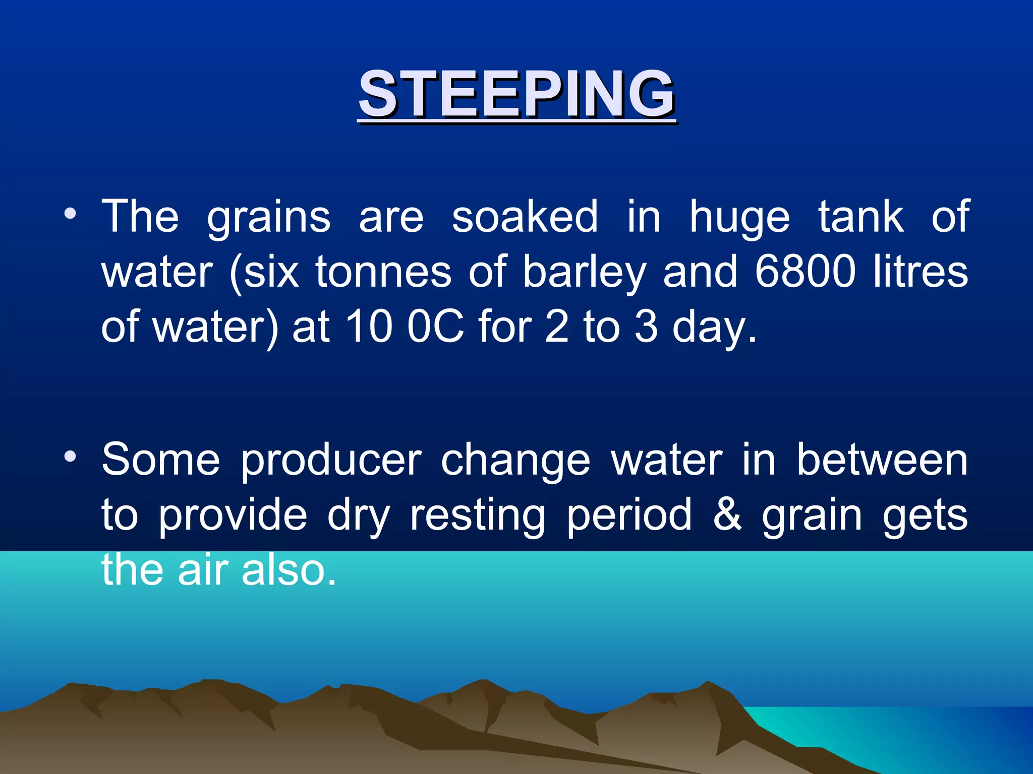STEEPINGSTEEPING
• The grains are soaked in huge tank of
water (six tonnes of barley and 6800 litres
of water) at 10 0C for 2 to 3 day.
• Some producer change water in between
to provide dry resting period & grain gets
the air also.
 