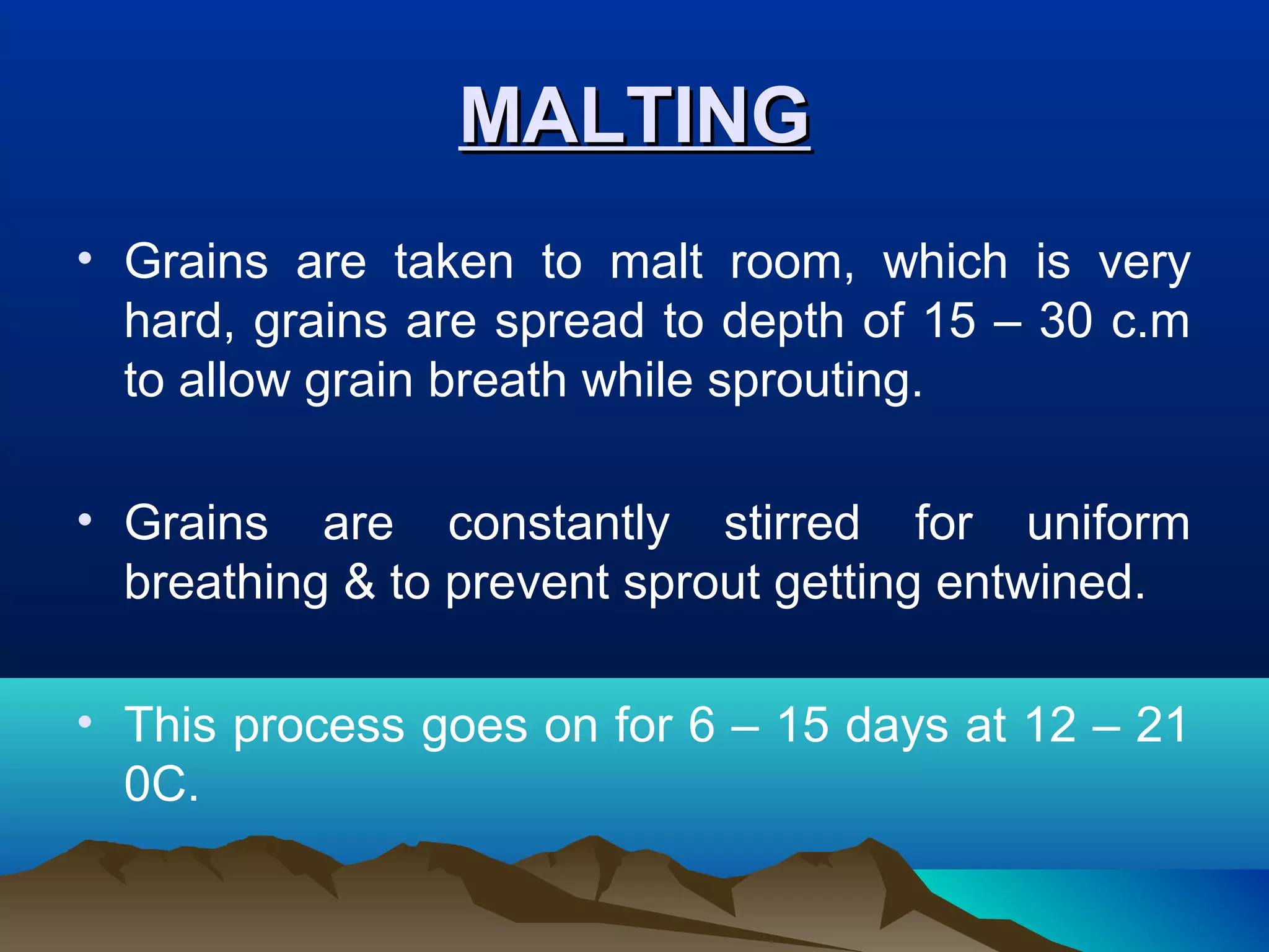 MALTINGMALTING
• Grains are taken to malt room, which is very
hard, grains are spread to depth of 15 – 30 c.m
to allow grain breath while sprouting.
• Grains are constantly stirred for uniform
breathing & to prevent sprout getting entwined.
• This process goes on for 6 – 15 days at 12 – 21
0C.
 