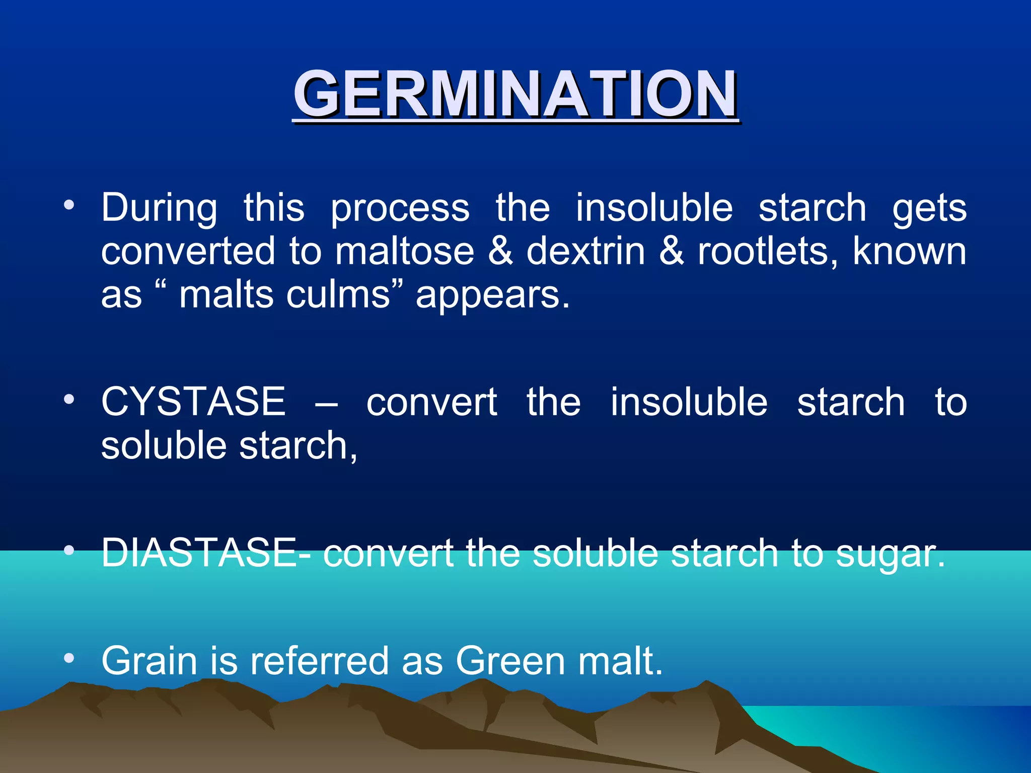 GERMINATIONGERMINATION
• During this process the insoluble starch gets
converted to maltose & dextrin & rootlets, known
as “ malts culms” appears.
• CYSTASE – convert the insoluble starch to
soluble starch,
• DIASTASE- convert the soluble starch to sugar.
• Grain is referred as Green malt.
 