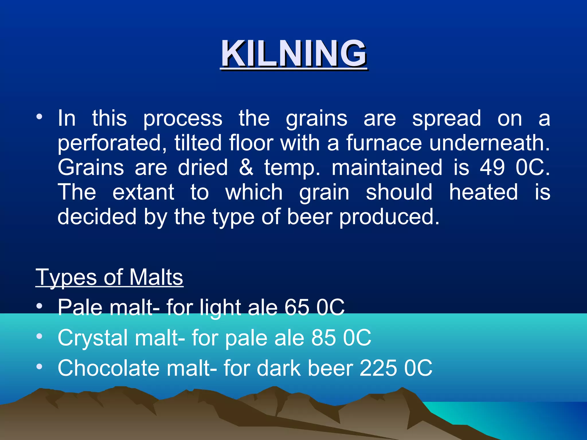 KILNINGKILNING
• In this process the grains are spread on a
perforated, tilted floor with a furnace underneath.
Grains are dried & temp. maintained is 49 0C.
The extant to which grain should heated is
decided by the type of beer produced.
Types of Malts
• Pale malt- for light ale 65 0C
• Crystal malt- for pale ale 85 0C
• Chocolate malt- for dark beer 225 0C
 