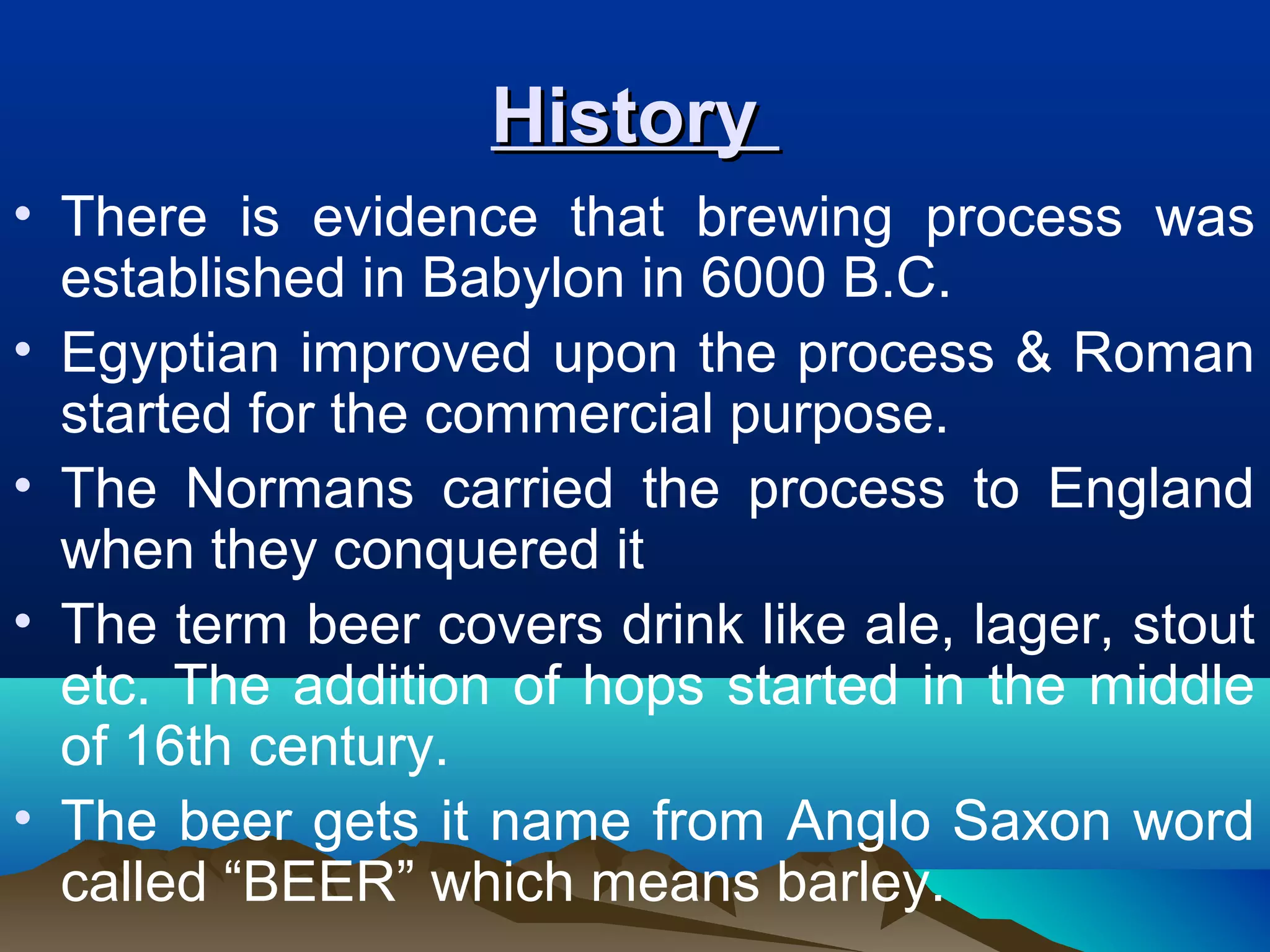 HistoryHistory
• There is evidence that brewing process was
established in Babylon in 6000 B.C.
• Egyptian improved upon the process & Roman
started for the commercial purpose.
• The Normans carried the process to England
when they conquered it
• The term beer covers drink like ale, lager, stout
etc. The addition of hops started in the middle
of 16th century.
• The beer gets it name from Anglo Saxon word
called “BEER” which means barley.
 