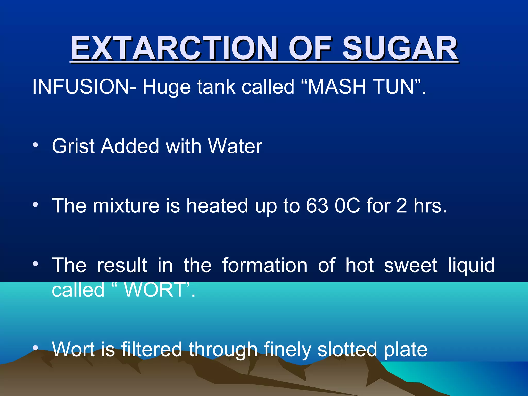 EXTARCTION OF SUGAREXTARCTION OF SUGAR
INFUSION- Huge tank called “MASH TUN”.
• Grist Added with Water
• The mixture is heated up to 63 0C for 2 hrs.
• The result in the formation of hot sweet liquid
called “ WORT’.
• Wort is filtered through finely slotted plate
 