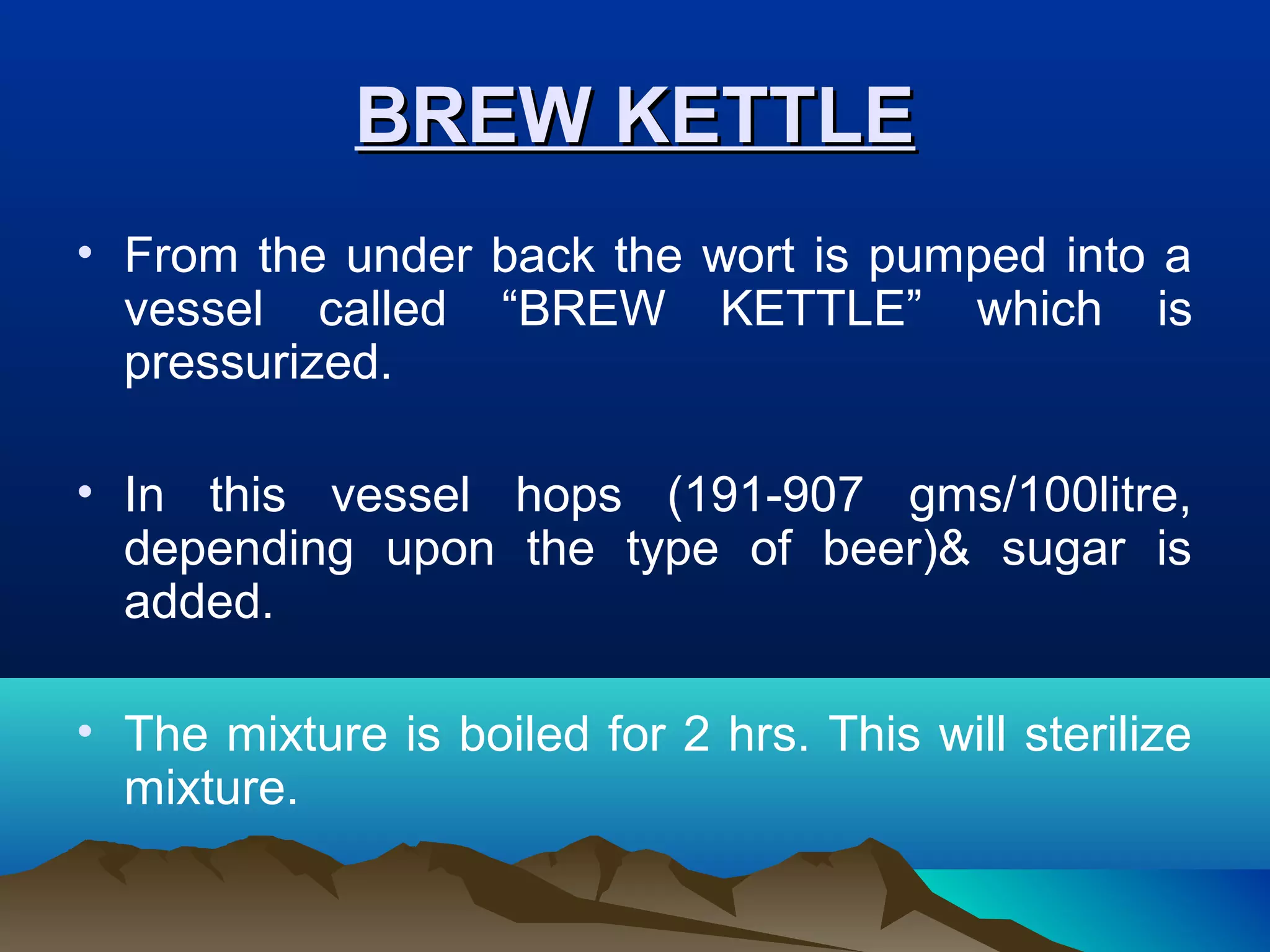BREW KETTLEBREW KETTLE
• From the under back the wort is pumped into a
vessel called “BREW KETTLE” which is
pressurized.
• In this vessel hops (191-907 gms/100litre,
depending upon the type of beer)& sugar is
added.
• The mixture is boiled for 2 hrs. This will sterilize
mixture.
 