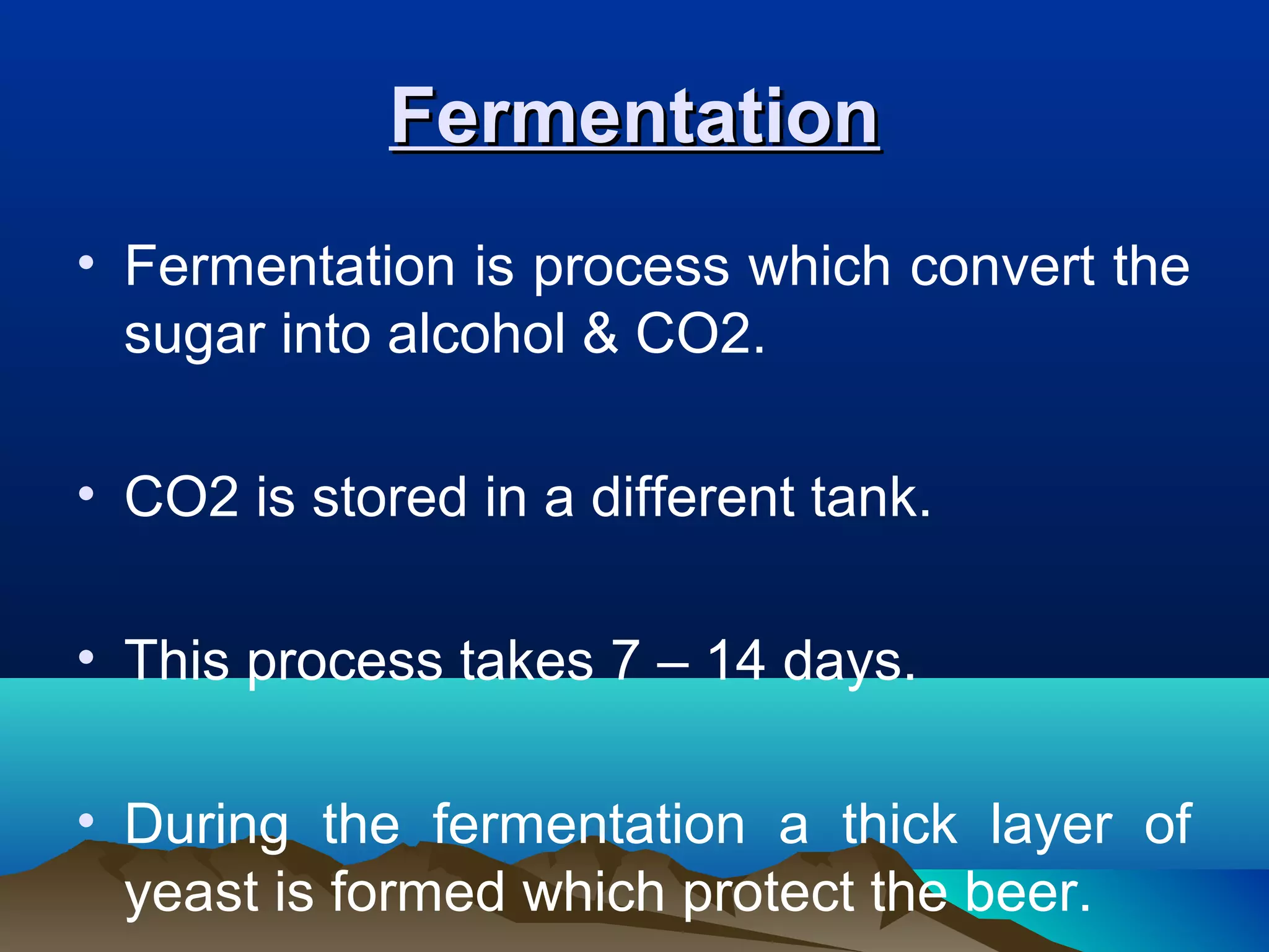 FermentationFermentation
• Fermentation is process which convert the
sugar into alcohol & CO2.
• CO2 is stored in a different tank.
• This process takes 7 – 14 days.
• During the fermentation a thick layer of
yeast is formed which protect the beer.
 