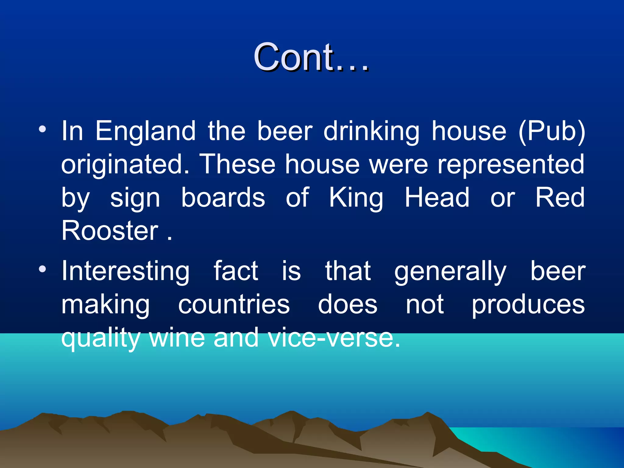 Cont…Cont…
• In England the beer drinking house (Pub)
originated. These house were represented
by sign boards of King Head or Red
Rooster .
• Interesting fact is that generally beer
making countries does not produces
quality wine and vice-verse.
 