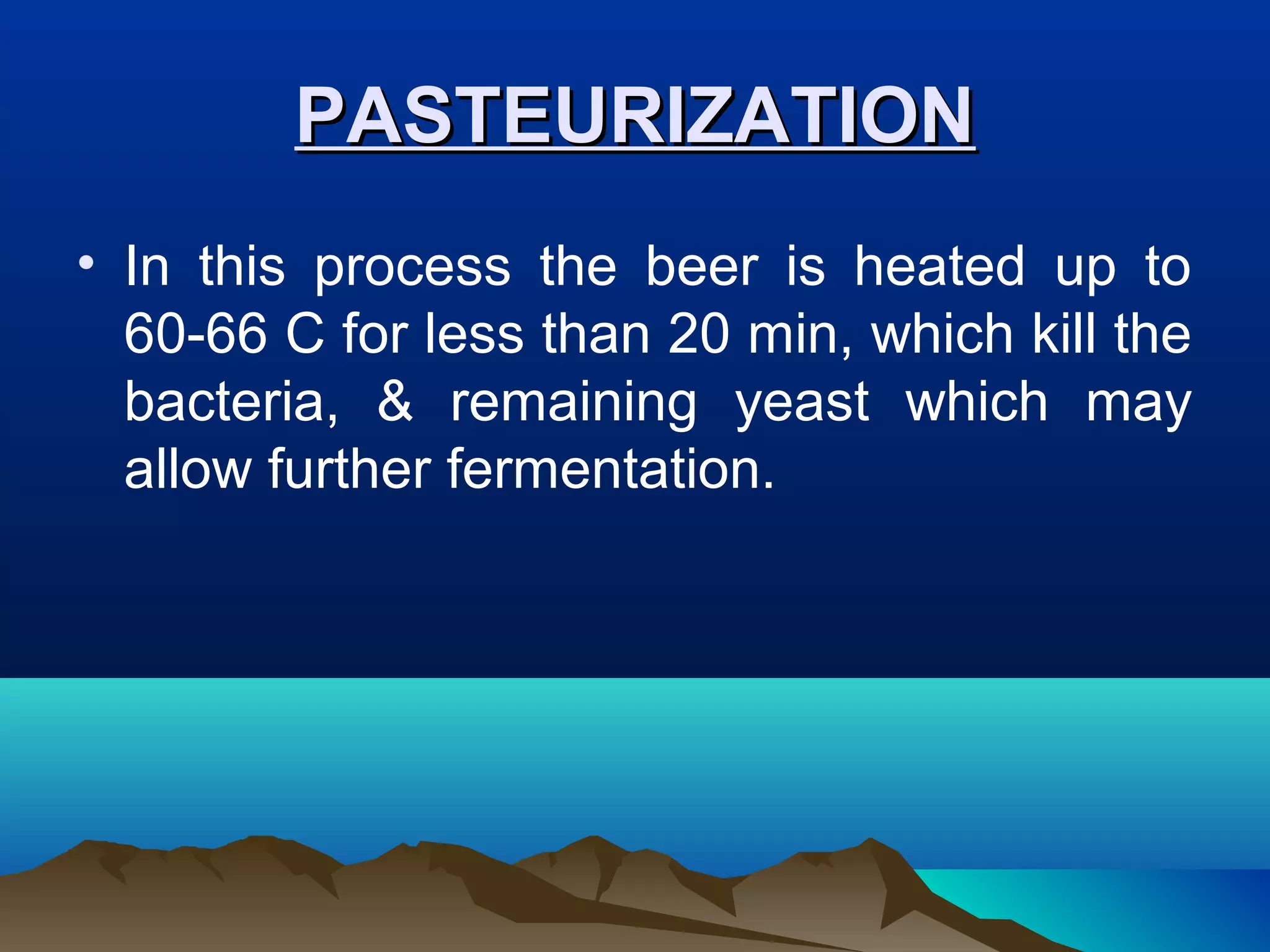 PASTEURIZATIONPASTEURIZATION
• In this process the beer is heated up to
60-66 C for less than 20 min, which kill the
bacteria, & remaining yeast which may
allow further fermentation.
 