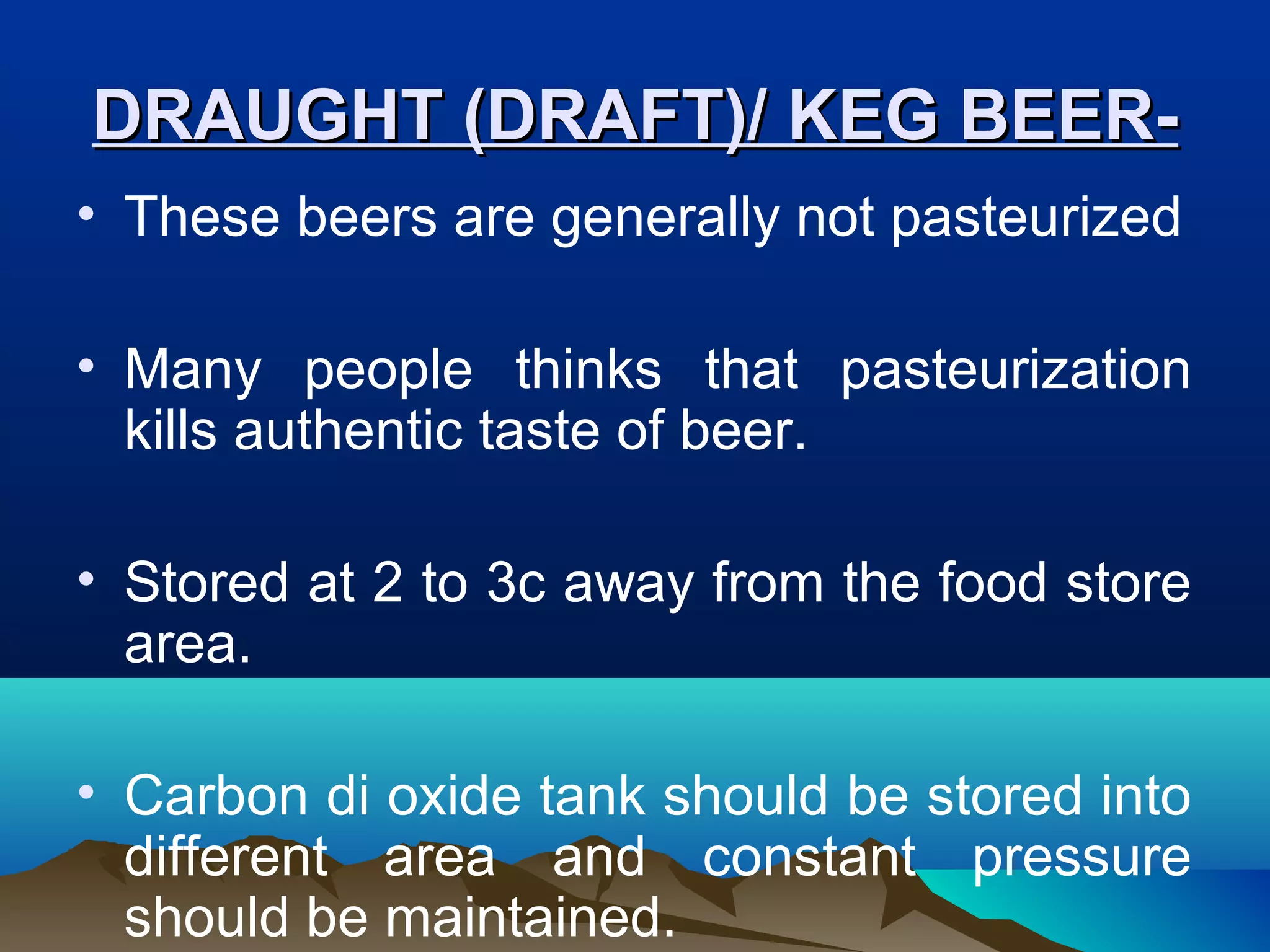 DRAUGHT (DRAFT)/ KEG BEER-DRAUGHT (DRAFT)/ KEG BEER-
• These beers are generally not pasteurized
• Many people thinks that pasteurization
kills authentic taste of beer.
• Stored at 2 to 3c away from the food store
area.
• Carbon di oxide tank should be stored into
different area and constant pressure
should be maintained.
 