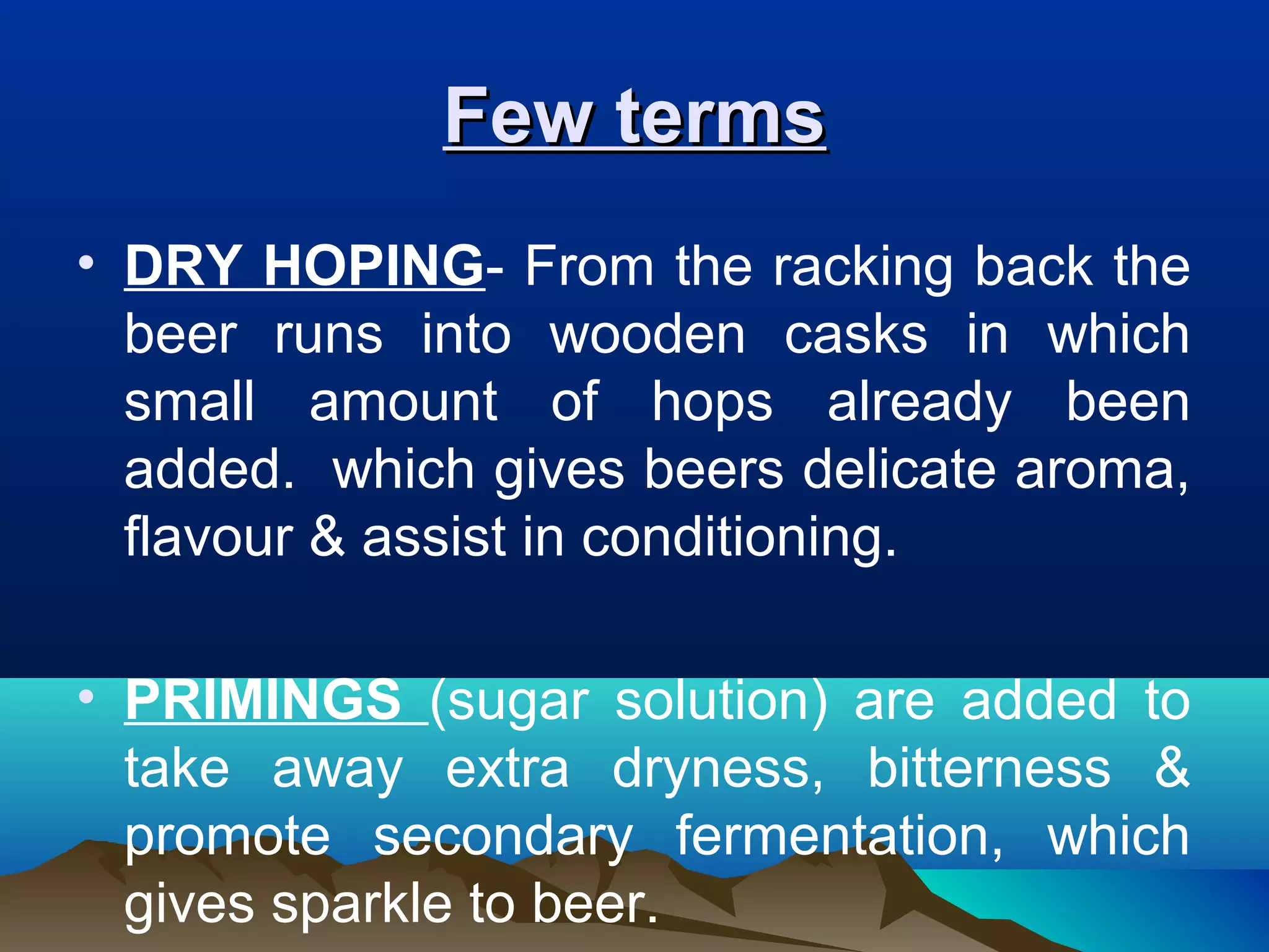 Few termsFew terms
• DRY HOPING- From the racking back the
beer runs into wooden casks in which
small amount of hops already been
added. which gives beers delicate aroma,
flavour & assist in conditioning.
• PRIMINGS (sugar solution) are added to
take away extra dryness, bitterness &
promote secondary fermentation, which
gives sparkle to beer.
 