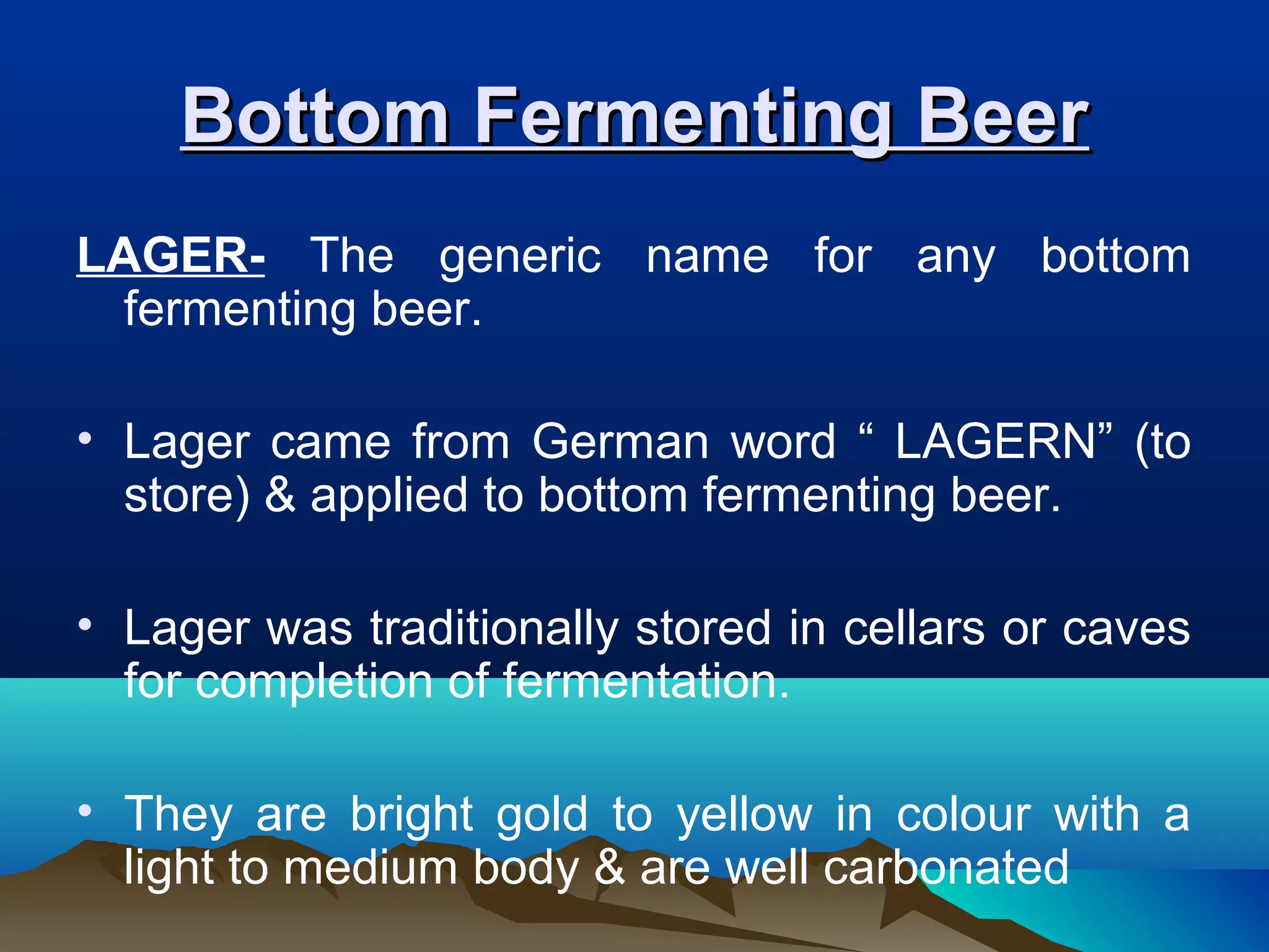 Bottom Fermenting BeerBottom Fermenting Beer
LAGER- The generic name for any bottom
fermenting beer.
• Lager came from German word “ LAGERN” (to
store) & applied to bottom fermenting beer.
• Lager was traditionally stored in cellars or caves
for completion of fermentation.
• They are bright gold to yellow in colour with a
light to medium body & are well carbonated
 