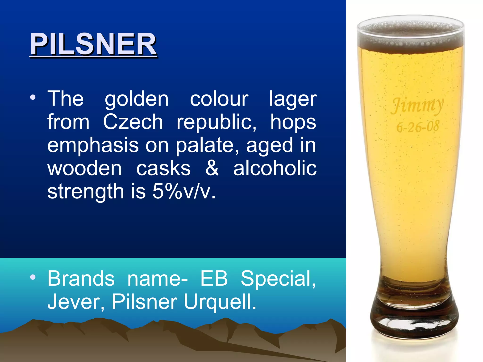 PILSNERPILSNER
• The golden colour lager
from Czech republic, hops
emphasis on palate, aged in
wooden casks & alcoholic
strength is 5%v/v.
• Brands name- EB Special,
Jever, Pilsner Urquell.
 