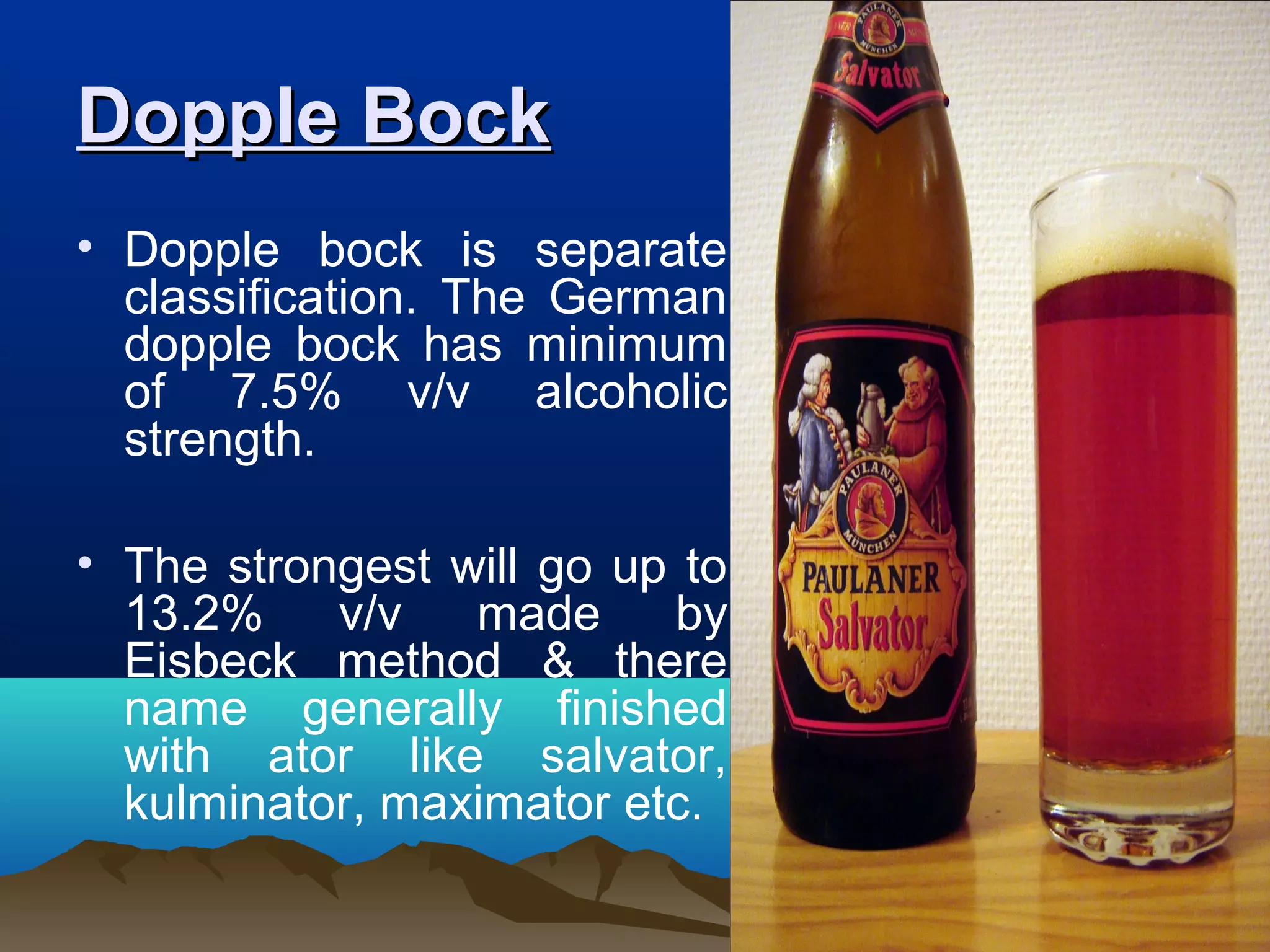 Dopple BockDopple Bock
• Dopple bock is separate
classification. The German
dopple bock has minimum
of 7.5% v/v alcoholic
strength.
• The strongest will go up to
13.2% v/v made by
Eisbeck method & there
name generally finished
with ator like salvator,
kulminator, maximator etc.
 