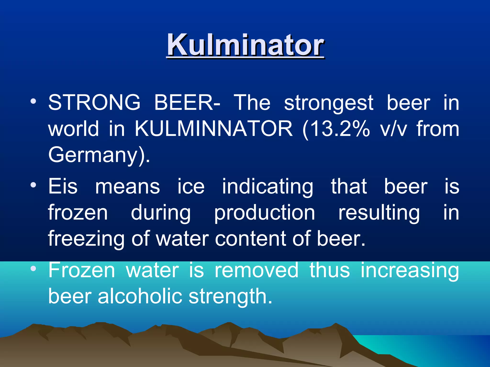 KulminatorKulminator
• STRONG BEER- The strongest beer in
world in KULMINNATOR (13.2% v/v from
Germany).
• Eis means ice indicating that beer is
frozen during production resulting in
freezing of water content of beer.
• Frozen water is removed thus increasing
beer alcoholic strength.
 