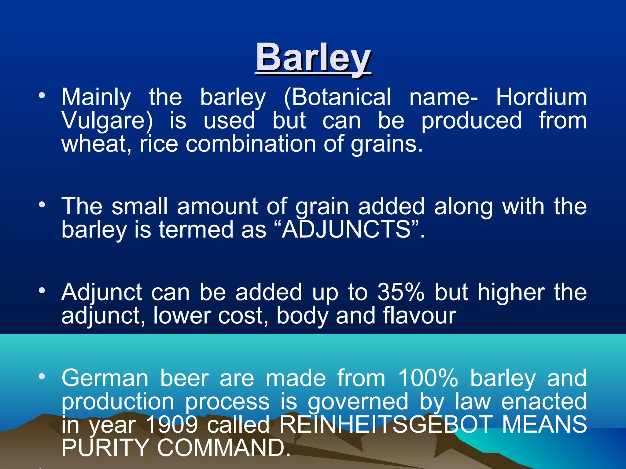 BarleyBarley
• Mainly the barley (Botanical name- Hordium
Vulgare) is used but can be produced from
wheat, rice combination of grains.
• The small amount of grain added along with the
barley is termed as “ADJUNCTS”.
• Adjunct can be added up to 35% but higher the
adjunct, lower cost, body and flavour
• German beer are made from 100% barley and
production process is governed by law enacted
in year 1909 called REINHEITSGEBOT MEANS
PURITY COMMAND.
 