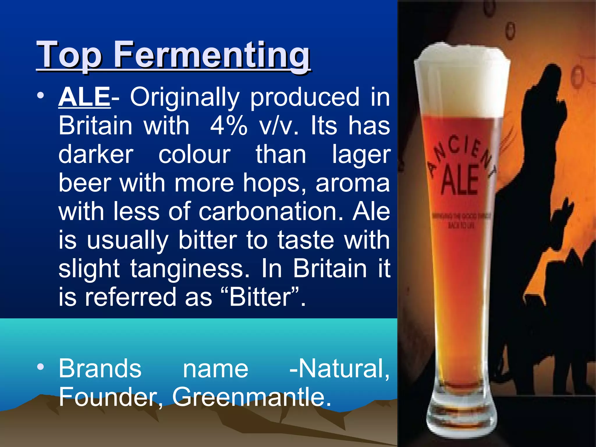 Top FermentingTop Fermenting
• ALE- Originally produced in
Britain with 4% v/v. Its has
darker colour than lager
beer with more hops, aroma
with less of carbonation. Ale
is usually bitter to taste with
slight tanginess. In Britain it
is referred as “Bitter”.
• Brands name -Natural,
Founder, Greenmantle.
 