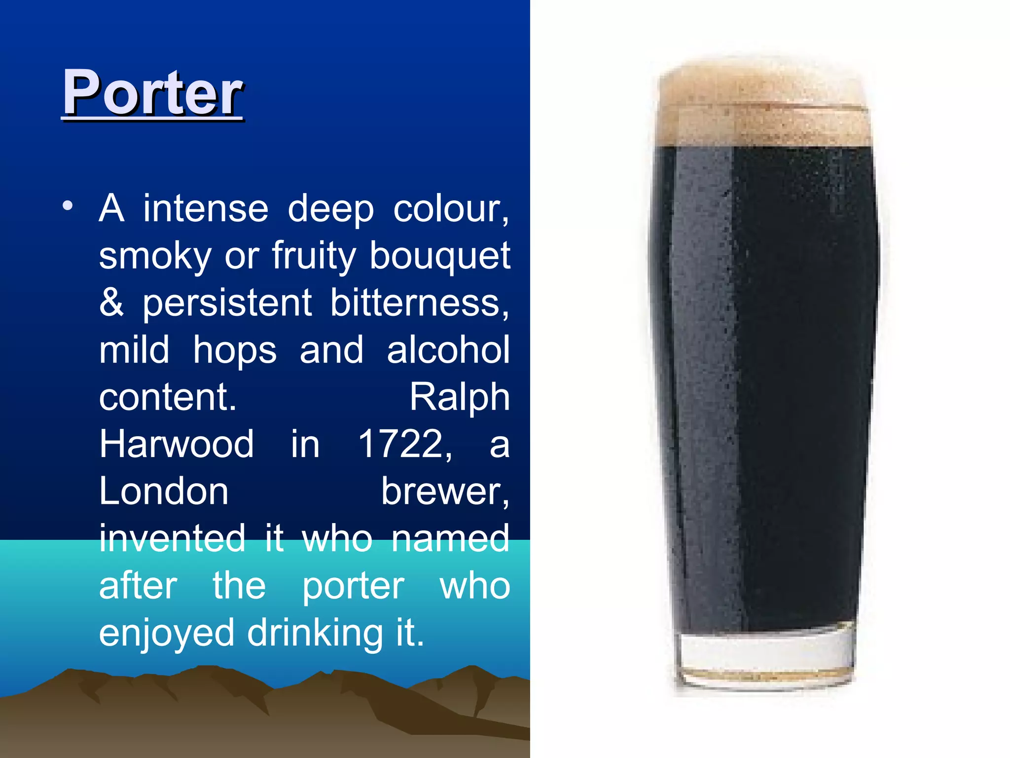 PorterPorter
• A intense deep colour,
smoky or fruity bouquet
& persistent bitterness,
mild hops and alcohol
content. Ralph
Harwood in 1722, a
London brewer,
invented it who named
after the porter who
enjoyed drinking it.
 