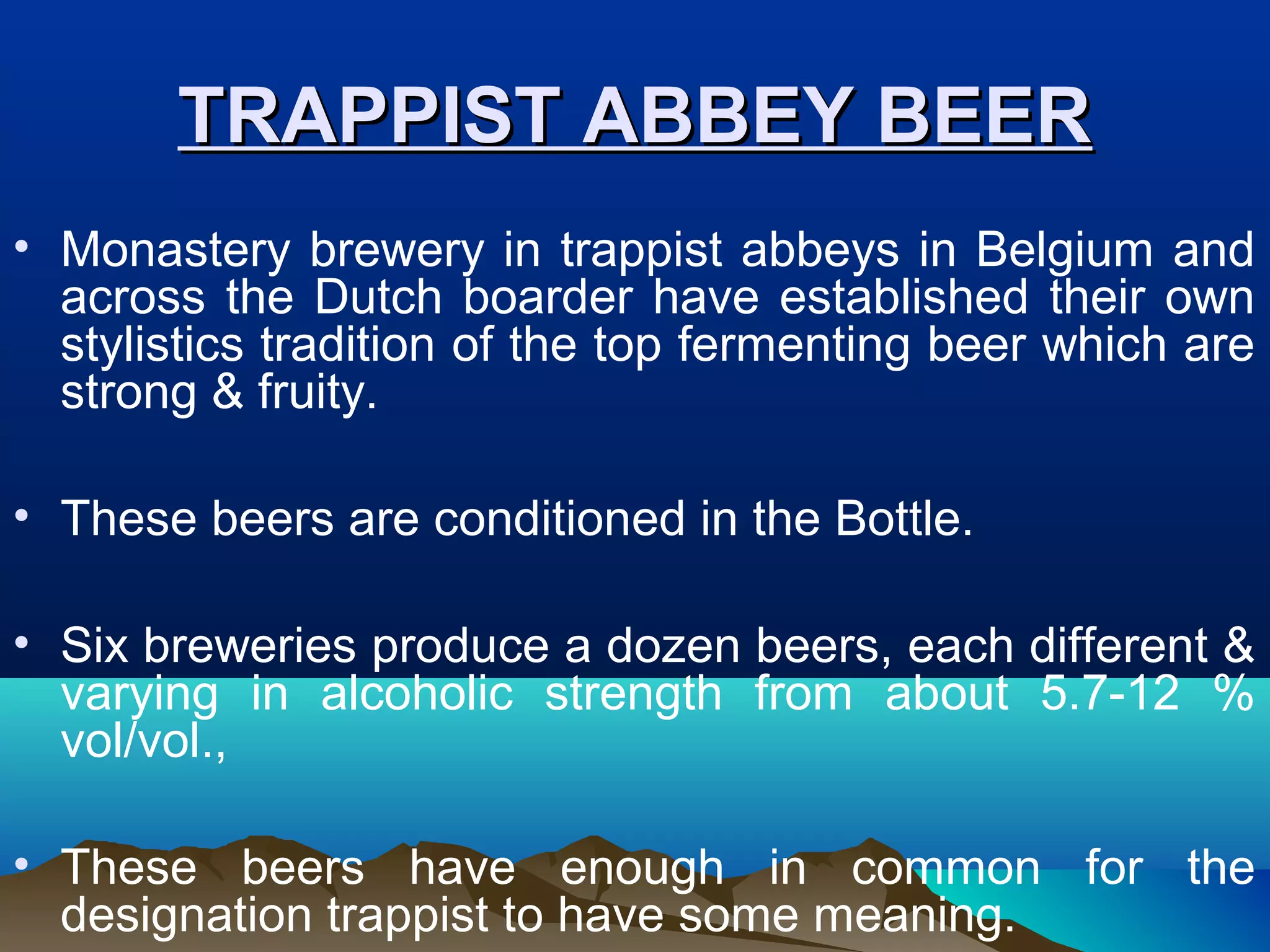 TRAPPIST ABBEY BEERTRAPPIST ABBEY BEER
• Monastery brewery in trappist abbeys in Belgium and
across the Dutch boarder have established their own
stylistics tradition of the top fermenting beer which are
strong & fruity.
• These beers are conditioned in the Bottle.
• Six breweries produce a dozen beers, each different &
varying in alcoholic strength from about 5.7-12 %
vol/vol.,
• These beers have enough in common for the
designation trappist to have some meaning.
 