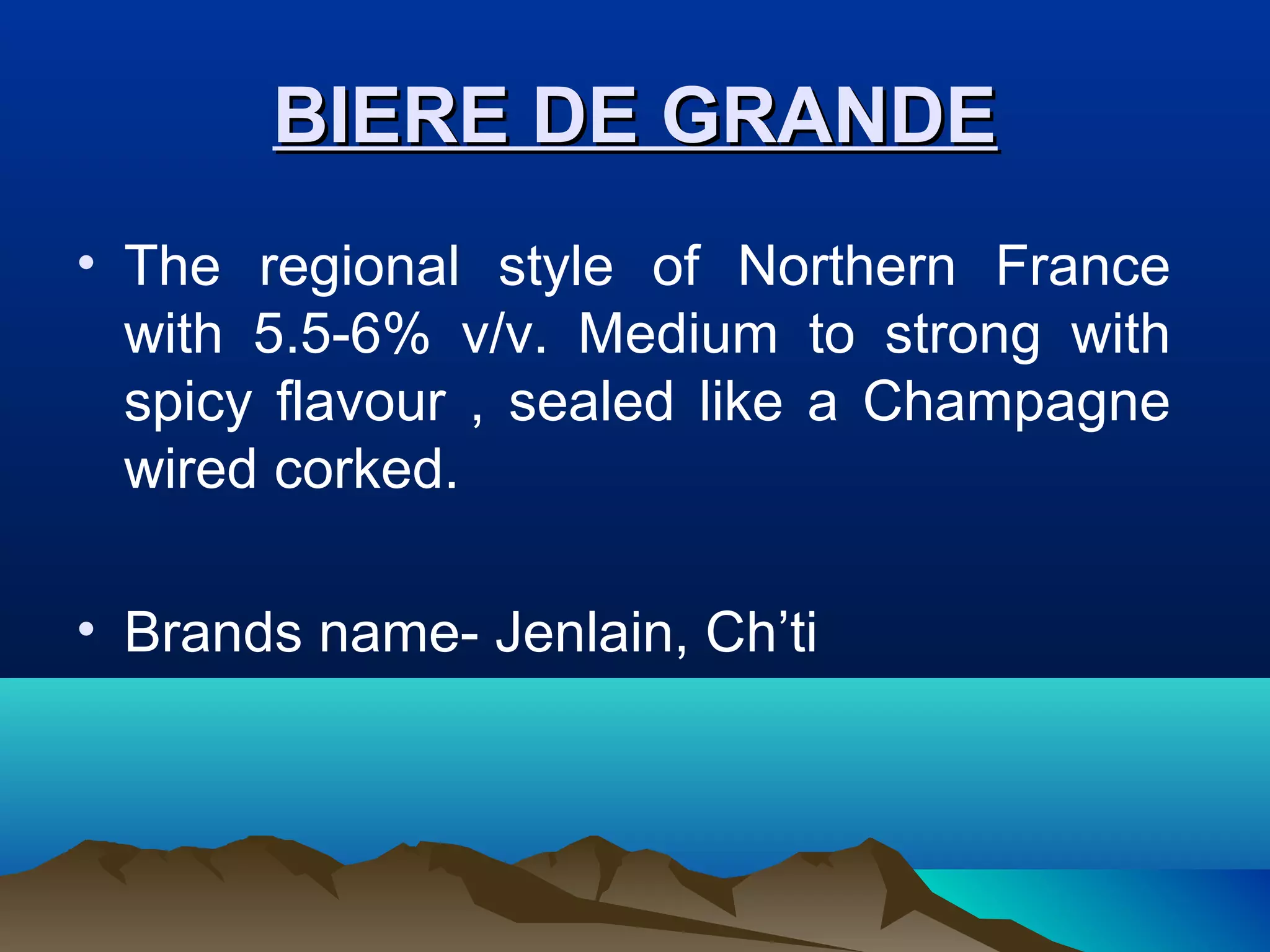 BIERE DE GRANDEBIERE DE GRANDE
• The regional style of Northern France
with 5.5-6% v/v. Medium to strong with
spicy flavour , sealed like a Champagne
wired corked.
• Brands name- Jenlain, Ch’ti
 