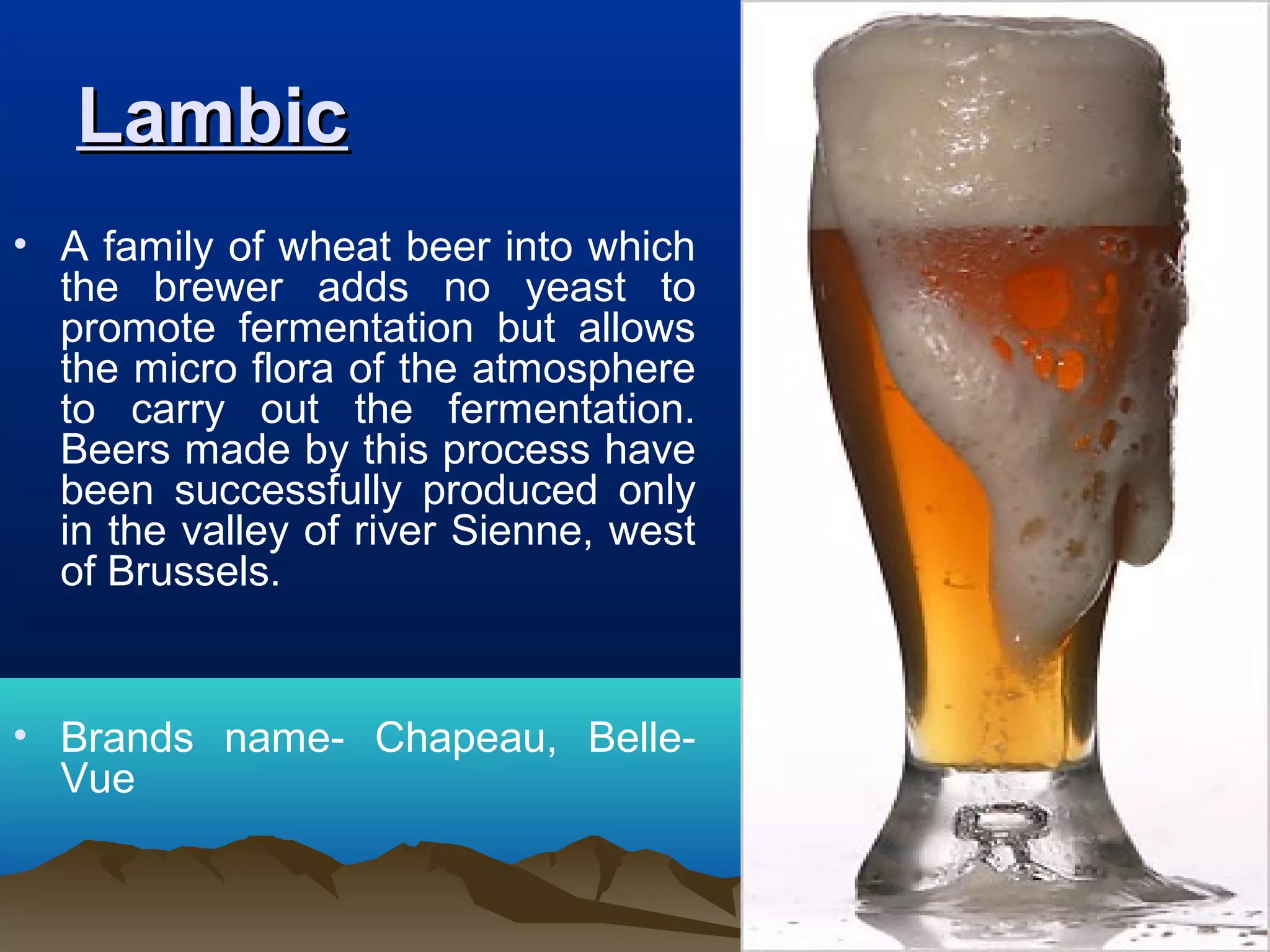 LambicLambic
• A family of wheat beer into which
the brewer adds no yeast to
promote fermentation but allows
the micro flora of the atmosphere
to carry out the fermentation.
Beers made by this process have
been successfully produced only
in the valley of river Sienne, west
of Brussels.
• Brands name- Chapeau, Belle-
Vue
 