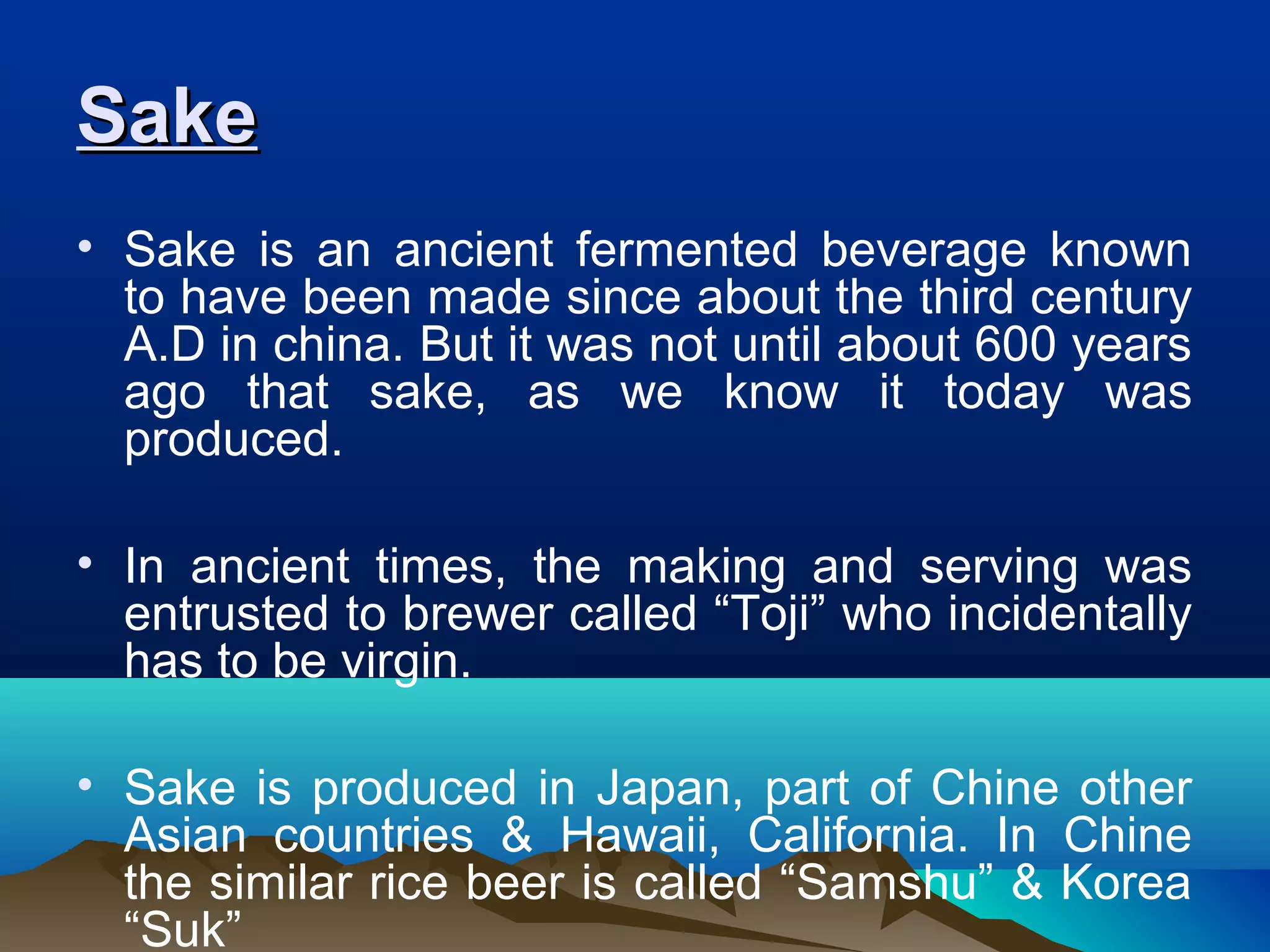 SakeSake
• Sake is an ancient fermented beverage known
to have been made since about the third century
A.D in china. But it was not until about 600 years
ago that sake, as we know it today was
produced.
• In ancient times, the making and serving was
entrusted to brewer called “Toji” who incidentally
has to be virgin.
• Sake is produced in Japan, part of Chine other
Asian countries & Hawaii, California. In Chine
the similar rice beer is called “Samshu” & Korea
“Suk”
 