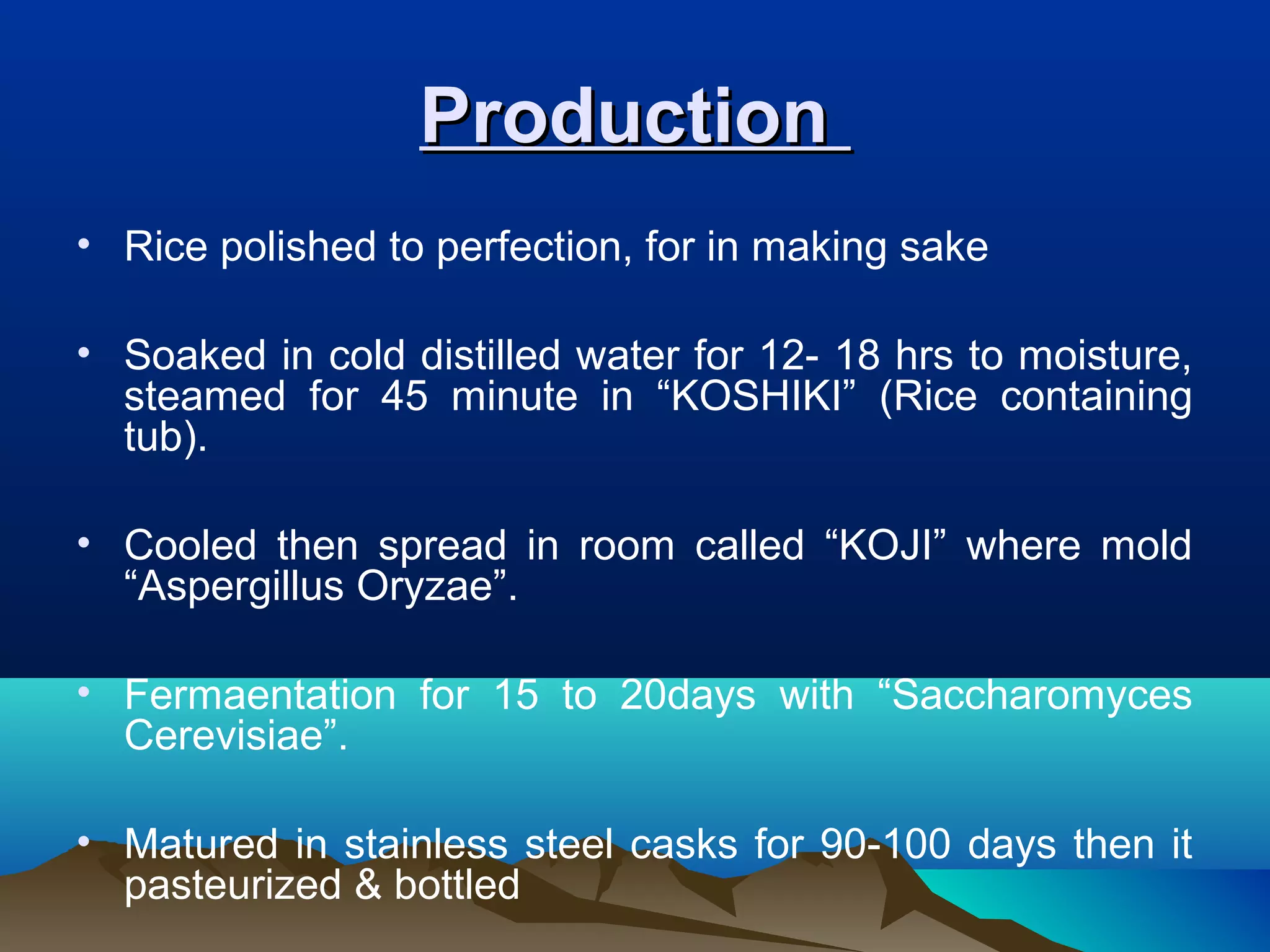 ProductionProduction
• Rice polished to perfection, for in making sake
• Soaked in cold distilled water for 12- 18 hrs to moisture,
steamed for 45 minute in “KOSHIKI” (Rice containing
tub).
• Cooled then spread in room called “KOJI” where mold
“Aspergillus Oryzae”.
• Fermaentation for 15 to 20days with “Saccharomyces
Cerevisiae”.
• Matured in stainless steel casks for 90-100 days then it
pasteurized & bottled
 