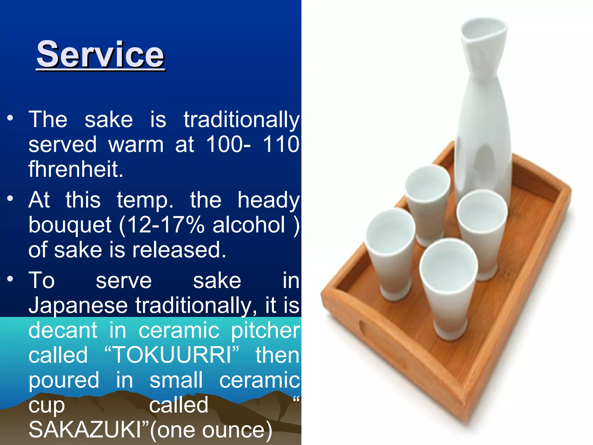 ServiceService
• The sake is traditionally
served warm at 100- 110
fhrenheit.
• At this temp. the heady
bouquet (12-17% alcohol )
of sake is released.
• To serve sake in
Japanese traditionally, it is
decant in ceramic pitcher
called “TOKUURRI” then
poured in small ceramic
cup called “
SAKAZUKI”(one ounce)
 