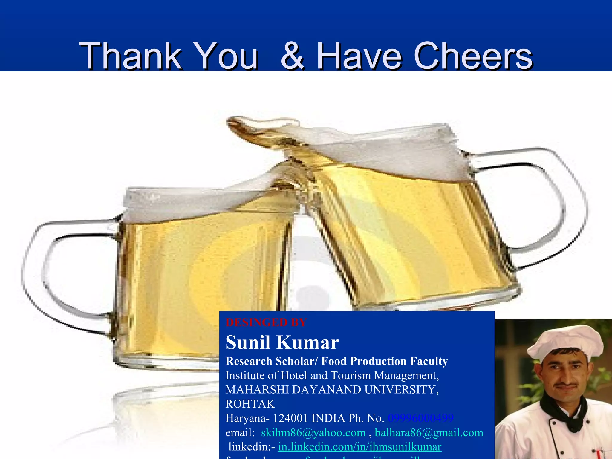 Thank You & Have CheersThank You & Have Cheers
DESINGED BY
Sunil Kumar
Research Scholar/ Food Production Faculty
Institute of Hotel and Tourism Management,
MAHARSHI DAYANAND UNIVERSITY,
ROHTAK
Haryana- 124001 INDIA Ph. No. 09996000499
email: skihm86@yahoo.com , balhara86@gmail.com
linkedin:- in.linkedin.com/in/ihmsunilkumar
 