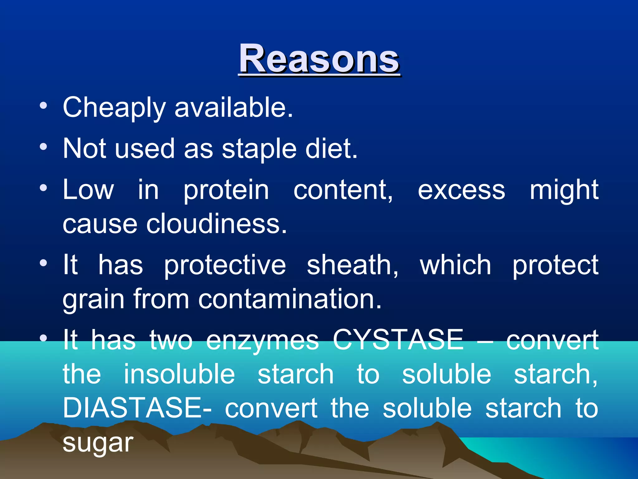 ReasonsReasons
• Cheaply available.
• Not used as staple diet.
• Low in protein content, excess might
cause cloudiness.
• It has protective sheath, which protect
grain from contamination.
• It has two enzymes CYSTASE – convert
the insoluble starch to soluble starch,
DIASTASE- convert the soluble starch to
sugar
 