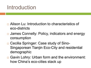 Introduction

   Alison Lu: Introduction to characteristics of
    eco-districts
   James Connelly: Policy, indicators and energy
    consumption
   Cecilia Springer: Case study of Sino-
    Singaporean Tianjin Eco-City and residential
    demographic
   Gavin Lohry: Urban form and the environment:
    how China‟s eco-cities stack up
 