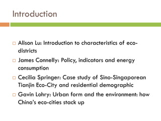 Introduction

¨  Alison Lu: Introduction to characteristics of eco-
    districts
¨  James Connelly: Policy, indicators and energy

    consumption
¨  Cecilia Springer: Case study of Sino-Singaporean
    Tianjin Eco-City and residential demographic
¨  Gavin Lohry: Urban form and the environment: how

    China’s eco-cities stack up
 