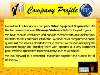 I would like to introduce our company Natron Equipment & Spares Pvt. Ltd.
thathasbeeninbusinessofBeverageMachineryPartsforthepast5years.
We have been an established and popular company with an excellent track
recordforthebestcustomersatisfaction.Wehavenevercompromisedonthe
I would like to introduce our company Natron Equipment & Spares Pvt. Ltd.
thathasbeeninbusinessofBeverageMachineryPartsforthepast5years.
We have been an established and popular company with an excellent track
recordforthebestcustomersatisfaction.Wehavenevercompromisedontherecordforthebestcustomersatisfaction.Wehavenevercompromisedonthe
quality and the services provided to the customer. We believe in keeping the
customers happy and providing them with products at a very competent
price.Wehaveanexcellentteamwhoalwayskeentoworkhard.
We look forward to a wonderful relationship together and success for all
concerned.
recordforthebestcustomersatisfaction.Wehavenevercompromisedonthe
quality and the services provided to the customer. We believe in keeping the
customers happy and providing them with products at a very competent
price.Wehaveanexcellentteamwhoalwayskeentoworkhard.
We look forward to a wonderful relationship together and success for all
concerned.
 