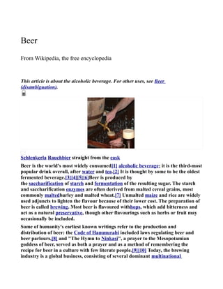 Beer
From Wikipedia, the free encyclopedia


This article is about the alcoholic beverage. For other uses, see Beer
(disambiguation).




Schlenkerla Rauchbier straight from the cask
Beer is the world's most widely consumed[1] alcoholic beverage; it is the third-most
popular drink overall, after water and tea.[2] It is thought by some to be the oldest
fermented beverage.[3][4][5][6]Beer is produced by
the saccharification of starch and fermentation of the resulting sugar. The starch
and saccharification enzymes are often derived from malted cereal grains, most
commonly maltedbarley and malted wheat.[7] Unmalted maize and rice are widely
used adjuncts to lighten the flavour because of their lower cost. The preparation of
beer is called brewing. Most beer is flavoured withhops, which add bitterness and
act as a natural preservative, though other flavourings such as herbs or fruit may
occasionally be included.
Some of humanity's earliest known writings refer to the production and
distribution of beer: the Code of Hammurabi included laws regulating beer and
beer parlours,[8] and "The Hymn to Ninkasi", a prayer to the Mesopotamian
goddess of beer, served as both a prayer and as a method of remembering the
recipe for beer in a culture with few literate people.[9][10] Today, the brewing
industry is a global business, consisting of several dominant multinational
 