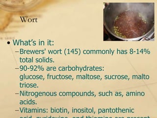 Wort

• What’s in it:
  −Brewers' wort (145) commonly has 8-14%
   total solids.
  −90-92% are carbohydrates:
   glucose, fructose, maltose, sucrose, malto
   triose.
  −Nitrogenous compounds, such as, amino
   acids.
  −Vitamins: biotin, inositol, pantothenic
 
