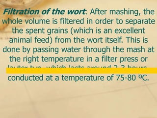 Filtration of the wort: After mashing, the
whole volume is filtered in order to separate
   the spent grains (which is an excellent
  animal feed) from the wort itself. This is
done by passing water through the mash at
  the right temperature in a filter press or
 lauter tun, which lasts around 2-3 hours,
 conducted at a temperature of 75-80 ºC.
 