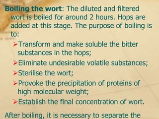 Boiling the wort: The diluted and filtered
 wort is boiled for around 2 hours. Hops are
 added at this stage. The purpose of boiling is
 to:
  Transform and make soluble the bitter
    substances in the hops;
  Eliminate undesirable volatile substances;
  Sterilise the wort;
  Provoke the precipitation of proteins of
    high molecular weight;
  Establish the final concentration of wort.
After boiling, it is necessary to separate the
 