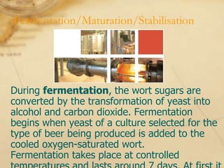 Fermentation/Maturation/Stabilisation




During fermentation, the wort sugars are
converted by the transformation of yeast into
alcohol and carbon dioxide. Fermentation
begins when yeast of a culture selected for the
type of beer being produced is added to the
cooled oxygen-saturated wort.
Fermentation takes place at controlled
 