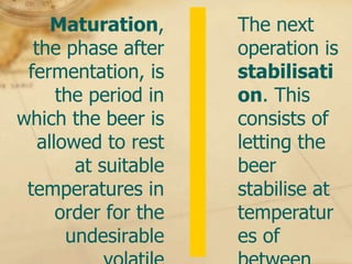 Maturation,      The next
  the phase after     operation is
 fermentation, is     stabilisati
      the period in   on. This
which the beer is     consists of
   allowed to rest    letting the
        at suitable   beer
 temperatures in      stabilise at
      order for the   temperatur
       undesirable    es of
 