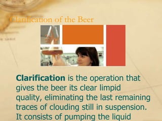 Clarification of the Beer




 Clarification is the operation that
 gives the beer its clear limpid
 quality, eliminating the last remaining
 traces of clouding still in suspension.
 It consists of pumping the liquid
 
